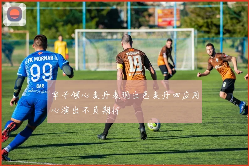 华子倾心麦丹表现出色麦丹回应用心演出不负期待