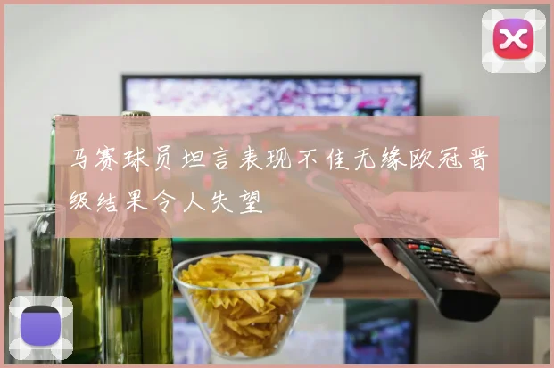马赛球员坦言表现不佳无缘欧冠晋级结果令人失望