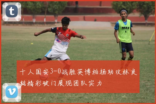 十人国安3-0战胜英博柏杨助攻林良铭精彩破门展现团队实力