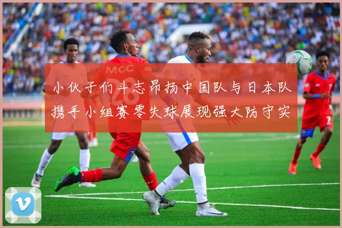 小伙子们斗志昂扬中国队与日本队携手小组赛零失球展现强大防守实力