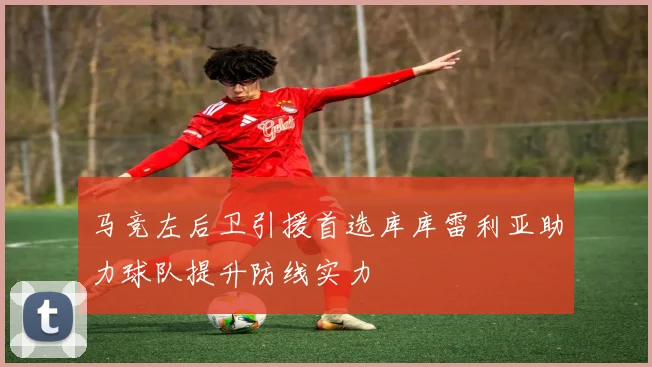 马竞左后卫引援首选库库雷利亚助力球队提升防线实力