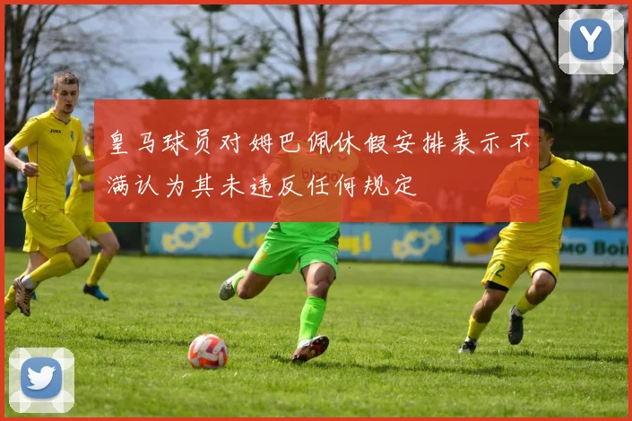 皇马球员对姆巴佩休假安排表示不满认为其未违反任何规定