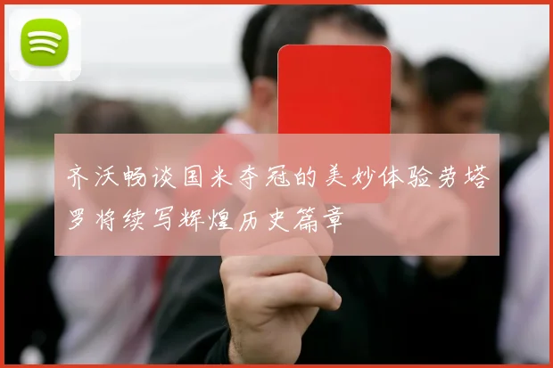 齐沃畅谈国米夺冠的美妙体验劳塔罗将续写辉煌历史篇章