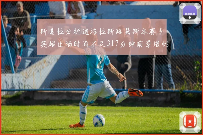 斯基拉分析道格拉斯路易斯本赛季英超出场时间不足317分钟前景堪忧