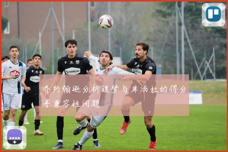 乔约翰逊分析追梦与库汤杜的得分手兼容性问题