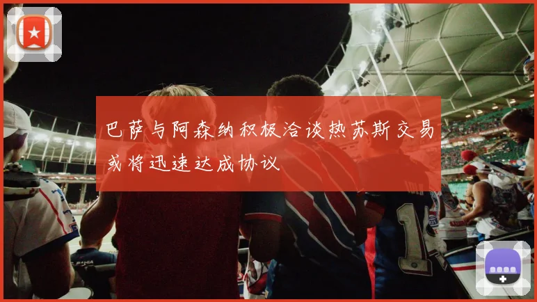 巴萨与阿森纳积极洽谈热苏斯交易或将迅速达成协议